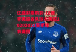 亿盛彩票购彩-18赛季英超各队球衣英超20202021赛季球衣谍照